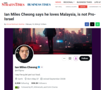 STRAITS TIMES BUSINESS TIMES NEWS REGIONAL BUSINESS TIMES LIFE & T By Ahmad Mukhsein Mukhtar - February 10, 2024 @ 12:00am NST VIRAL lan Miles Cheong says he loves Malaysia, is not Pro- Israel lan Miles Cheong- @stillgray I say the quiet part out loud. Earth Born May 27 Joined September 2008 2,506 Following 906.3K Followers CRIME & COURTS Followed by RT, Altimet.eth, and Colin Charles NATION GOVERNMENT/PL D f x Follow