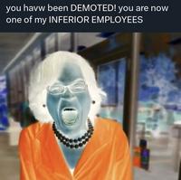 you havw been DEMOTED! you are now one of my INFERIOR EMPLOYEES