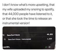 I don't know what's more upsetting, that my wife uploaded my snoring to spotify, that 44,000 people have listened to it, or that she took the time to release an instrumental version! Dave Don't Snore Dave Don't Snore - Instrumental s and EPS 44,201 1,203