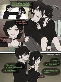 You get so overreacting. ?!?!W-What the hell are you doing??Ashley Isn't it just a kiss Andy Oh,c'mon are you still angry? My fault, okay? Gone. CHU Few days later... Asyley... My dear sister? Where's the kiss today...