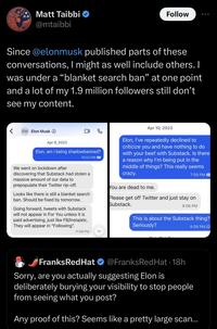 29 Matt Taibbi @mtaibbi Since @elonmusk published parts of these conversations, I might as well include others. I was under a "blanket search ban" at one point and a lot of my 1.9 million followers still don't see my content. < EM Elon Musk Apr 9, 2023 Elon, am I being shadowbanned? 10:03 PM We went on lockdown after discovering that Substack had stolen a massive amount of our data to prepopulate their Twitter rip-off. Looks like there is still a blanket search ban. Should be fixed by tomorrow. Going forward, tweets with Substack will not appear in For You unless it is paid advertising, just like FB/Insta/etc. They will appear in "Following". Follow 11:56 PM Apr 10, 2023 Elon, I've repeatedly declined to criticize you and have nothing to do with your beef with Substack. Is there a reason why I'm being put in the middle of things? This really seems crazy. 7:58 PM You are dead to me. Please get off Twitter and just stay on Substack. 8:06 PM This is about the Substack thing? Seriously? 8:08 PM C Franks Red Hat @FranksRed Hat - 18h Sorry, are you actually suggesting Elon is deliberately burying your visibility to stop people from seeing what you post? Any proof of this? Seems like a pretty large scan...