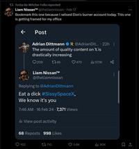 Torba Bo Witcher Fella reposted Liam Nissan™ @theliamnissan - Feb 17 Bookmark this one because I ratioed Elon's burner account today. This one is getting framed for my office Post Adrian Dittmann @Adrian Dit... .22h : The amount of quality content on X is drastically increasing 209 1746 Liam Nissan™ @theliamnissan 102 Replying to @AdrianDittmann E--------- #SissySpaceX, We know it's you 7:46 AM - 16 Feb 24 7,371 Views il View post activity 68 Reposts 998 Likes ♡470 710 5.6K il₁ 57.1K ₁80K 口企