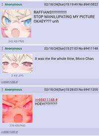 Anonymous 342 KB PNG : Anonymous 2 KB JPG >>69411200 # : Anonymous 276 KB PNG >>69411339 # 02/18/24(Sun)15:19:49 No.69410822 RAFFIANS!!!!!!!!!!!!!!! STOP MANILUPATING MY PICTURE OKAEY??? unh 02/18/24(Sun)15:27:03 No.69411148 It was me the whole time, Moco Chan 02/18/24(Sun)15:28:03 No.69411200 >>69411148 # HOEH!?!?!?!?!?