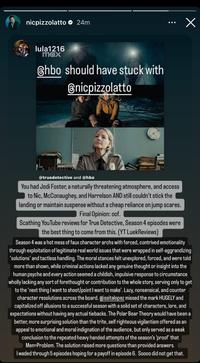 nicpizzolatto ✪ 24m lula1216 max @hbo should have stuck with @nicpizzolatto ... @truedetective and @hbo You had Jodi Foster, a naturally threatening atmosphere, and access to Nic, McConaughey, and Harrelson AND still couldn't stick the landing or maintain suspense without a cheap reliance on jump scares. Final Opinion: oof. Scathing YouTube reviews for True Detective, Season 4 episodes were the best thing to come from this. (YT LuekReviews) x Season 4 was a hot mess of faux character archs with forced, contrived emotionality through exploitation of legitimate real world issues that were wrapped in self-aggrandizing 'solutions' and tactless handling. The moral stances felt unexplored, forced, and were told more than shown, while criminal actions lacked any genuine thought or insight into the human psyche and every action seemed a childish, impulsive response to circumstance wholly lacking any sort of forethought or contribution to the whole story, serving only to get to the next thing I want to shoot/point I want to make'. Lazy, nonsensical, and counter character resolutions across the board. @issitalopez missed the mark HUGELY and capitalized off allusions to a successful season with a solid set of characters, lore, and expectations without having any actual tiebacks. The Polar Bear Theory would have been a better, more surprising solution than the trite, self righteous vigilantism offered as an appeal to emotional and moral indignation of the audience, but only served as a weak conclusion to the repeated heavy handed attempts of the season's 'proof' that Men=Problem. The solution raised more questions than provided answers. I waded through 5 episodes hoping for a payoff in episode 6. Soooo did not get that.