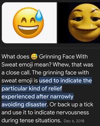 What does Grinning Face With Sweat emoji mean? Whew, that was a close call. The grinning face with sweat emoji is used to indicate the particular kind of relief experienced after narrowly avoiding disaster. Or back up a tick and use it to indicate nervousness during tense situations. Dec 6, 2018
