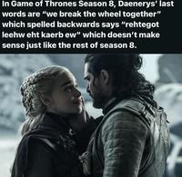 In Game of Thrones Season 8, Daenerys' last words are "we break the wheel together" which spelled backwards says "rehtegot leehw eht kaerb ew" which doesn't make sense just like the rest of season 8.