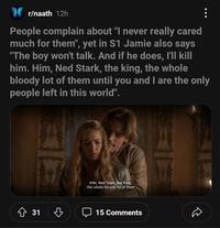 : People complain about "I never really cared much for them", yet in S1 Jamie also says "The boy won't talk. And if he does, I'll kill him. Him, Ned Stark, the king, the whole bloody lot of them until you and I are the only people left in this world". r/naath 12h 31 ♡ Him, Ned Stark, the King, the whole bloody lot of them 15 Comments