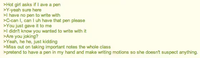 >Hot girl asks if I ave a pen >Y-yeah sure here >I have no pen to write with >C-can I, can I uh have that pen please >You just gave it to me >I didn't know you wanted to write with it >Are you joking? >Yeah, he he, just kidding >Miss out on taking important notes the whole class >pretend to have a pen in my hand and make writing motions so she doesn't suspect anything.