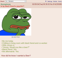 Board /b/ - Random Anonymous Is by black friend a psychic? 60 KB PNG Settings Mobile Home 02/20/24(Tue)18:30:03 No.914239389 >Be me today. >Chilling in living room with black friend and co-worker. >Wife comes in. >"Honey, Would you like a beer?" >Black friend: Yes. >Me afterwards: Yes. How did he know I wanted a Beer?