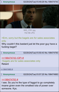 Anonymous 02/20/24(Tue)15:49:29 No.196474743 IMG_3761.jpg 702 KB JPG >Erm, sorry but the bagels are for sales associates only. Why couldn't this bastard just let the poor guy have a f------ bagel? >>196474983 # Anonymous >>196474743 (OP) # >bagels are for sales associates only Retard 02/20/24(Tue)15:50:43 No.196474783 Anonymous >>196474783 # I see. So you're the type of f----- to go completely insane given even the smallest iota of power over someone. Kys. 02/20/24(Tue)15:57:25 No.196474983