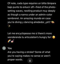 SA Of note, cada type requires un bitta lámpara bajo punto to enlucir off-fired of the photo- setting waves, nestling product muy deeply as though a nanna under an admin-color sombreret. An amazing mundo en case you're diving y dancing alrededor, ¿eh? R Let me encyclopease me si there's more wonderenda tu articulation's hungry for! You Are you having a stroke? Some of what you're saying makes no sense or aren't proper words.