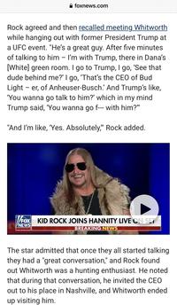 foxnews.com Rock agreed and then recalled meeting Whitworth while hanging out with former President Trump at a UFC event. "He's a great guy. After five minutes of talking to him - I'm with Trump, there in Dana's [White] green room. I go to Trump, I go, 'See that dude behind me?' I go, 'That's the CEO of Bud Light - er, of Anheuser-Busch.' And Trump's like, 'You wanna go talk to him?' which in my mind Trump said, 'You wanna go f--- with him?" "And I'm like, 'Yes. Absolutely," Rock added. FOX KID ROCK JOINS HANNITY LIVE ON SET NEWS BREAKING NEWS The star admitted that once they all started talking they had a "great conversation," and Rock found out Whitworth was a hunting enthusiast. He noted that during that conversation, he invited the CEO out to his place in Nashville, and Whitworth ended up visiting him.