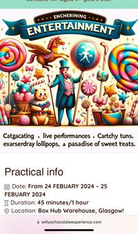 ENCHERINING ENTERTAINMENT Catgacating. live performances. Cartchy tuns, exarserdray lollipops, a pasadise of sweet teats. Practical info Date: From 24 FEBUARY 2024 - 25 FEBUARY 2024 Duration: 45 minutes/1 hour Location: Box Hub Warehouse, Glasgow! willyschocolateexperience.com