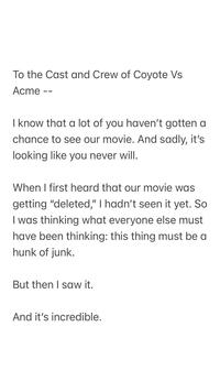 To the Cast and Crew of Coyote Vs Acme - I know that a lot of you haven't gotten a chance to see our movie. And sadly, it's looking like you never will. When I first heard that our movie was getting "deleted," I hadn't seen it yet. So I was thinking what everyone else must have been thinking: this thing must be a hunk of junk. But then I saw it. And it's incredible.