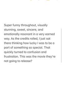 Super funny throughout, visually stunning, sweet, sincere, and emotionally resonant in a very earned way. As the credits rolled, I just sat there thinking how lucky I was to be a part of something so special. That quickly turned to confusion and frustration. This was the movie they're not going to release?