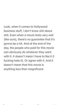 Look, when it comes to Hollywood business stuff, I don't know s--- about s---. Even when a movie tests very well (like ours), there's no guarantee that it's gonna be a hit. And at the end of the day, the people who paid for this movie can obviously do whatever they want with it. It doesn't mean I have to like it (I f------ hate it). Or agree with it. And it doesn't mean that this movie is anything less than magnificent.