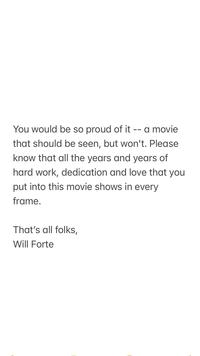 You would be so proud of it -- a movie that should be seen, but won't. Please know that all the years and years of hard work, dedication and love that you put into this movie shows in every frame. That's all folks, Will Forte