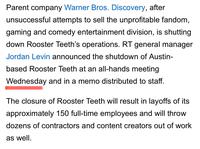 Parent company Warner Bros. Discovery, after unsuccessful attempts to sell the unprofitable fandom, gaming and comedy entertainment division, is shutting down Rooster Teeth's operations. RT general manager Jordan Levin announced the shutdown of Austin- based Rooster Teeth at an all-hands meeting Wednesday and in a memo distributed to staff. The closure of Rooster Teeth will result in layoffs of its approximately 150 full-time employees and will throw dozens of contractors and content creators out of work as well.