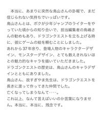 本当に、あまりに突然な鳥山さんの訃報で、まだ 信じられない気持ちでいっぱいです。 鳥山さんとは、 ボクが少年ジャンプのライターをや っていた頃からの知り合いで、担当編集者の鳥嶋さ んの勧めもあり、 ドラゴンクエストを立ち上げる時 に、彼にゲームの絵を頼むことにしました。 あれから37年余り、 登場人物のキャラクターデザ イン、モンスターデザイン、 とても数えきれないほ との魅力的なキャラを描いていただきました。 ドラゴンクエストの歴史は、 鳥山さんのキャラデザ インとともにありました。 鳥山さん、故すぎやま先生は、 ドラゴンクエストを 長きに渡って作ってきた仲間でした。 亡くなってしまうなんて･･ これ以上、なんて言えばいいのか言葉になりませ ん。 本当に、本当に、 残念です。