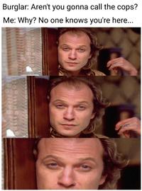 Burglar: Aren't you gonna call the cops? Me: Why? No one knows you're here... 888