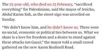 The 25-year-old, who died on 25 February, "sacrificed everything" for Palestinians, said the mayor of Jericho, Abdul Karim Sidr, as the street sign was unveiled on Sunday. "We didn't know him, and he didn't know us. There were no social, economic or political ties between us. What we share is a love for freedom and a desire to stand against these attacks (on Gaza)," the mayor told a small crowd gathered on the new Aaron Bushnell Road.