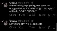 Gladiux @GladFan5.1d all these silly gringx getting mad at me for using gender neutral terminology... you bigots will be BLOCKED ON SIGHT 328 197 1.4K 177K Gladiux @GladFan5.1d Not trolling btw. Will block racists 208 ↑↓ 37 558 ili 142K ☐ 1