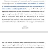 Such a reimbursement practice may be unusual and the lack of any documentary corroboration understandably concerning. Yet the testimony withstood direct contradiction, was corroborated by other evidence (for example, her payment of airfare for two on the 2022 Miami trip), and was not so incredible as to be inherently unbelievable. However, as the District Attorney herself acknowledged, no ledger exists. Other than a "best guesstimate," there is no way to be certain that expenses were split completely evenly - and the District Attorney may well have received a net benefit of several hundred dollars. Despite this, after considering all the surrounding circumstances, the Court finds that the evidence did not establish the District Attorney's receipt of a material financial benefit as a result of her decision to hire and engage in a romantic relationship Page 7 23SC188947 with Wade. Simply put, the Defendants have not presented sufficient evidence indicating that the expenses were not "roughly divided evenly," or that the District Attorney was, or currently remains, "greatly and pecuniarily interested" in this prosecution. Nichols v. State, 17 Ga. App. at