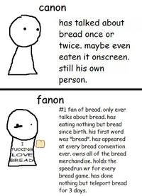 I F------ LOVE BREAD canon has talked about bread once or twice. maybe even eaten it onscreen. still his own person. fanon #1 fan of bread. only ever talks about bread. has eating nothing but bread since birth. his first word was "bread". has appeared at every bread convention ever. owns all of the bread merchandise. holds the speedrun wr for every bread game. has done nothing but teleport bread for 3 days.