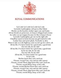 ROYAL COMMUNICATIONS Let's ride Let's ride Let's ride Let's ride Lavender Lamborghini, roll up in a blue bikini Bitches on the beaches, lookin' super cute and freaky All my friends are princesses, we keep it whipped and creamy Ice cubes on our tongues because we like to keep it freezy Lavender Lamborghini, get out on the right side Chauffeur stayed at home because my girl wanted to ride Lookin' luxe and tastin' plush, I'm feelin' so alive Want to take it to the highway, come on, let's go for a drive, uh All my life, I've been waitin' for a good time, a good time (Let me ride, let me ride) All my life, I've been waitin' for a good time, a good time So let me ride, let me ride (Let me ride, let me ride) All my life, I've been waitin' for a good time So let's ride Bitches know they can't catch me (Vroom, vroom) Cute, sexy and my ride's sporty (Vroom, vroom) Those slugs know they can't catch me (Vroom, vroom) Beep, beep, so let's ride (Vroom, vroom) Bitches know they can't catch me (Vroom, vroom) Cute, sexy and my ride's sporty (Vroom, vroom) Those slugs know they can't catch me (Vroom, vroom) Beep, beep, so let's ride