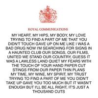 ROYAL COMMUNICATIONS MY HEART, MY HIPS, MY BODY, MY LOVE TRYING TO FIND A PART OF ME THAT YOU DIDN'T TOUCH GAVE UP ON ME LIKE I WAS A BAD DRUG NOW I'M SEARCHING FOR SIGNS IN A HAUNTED CLUB OUR SONGS, OUR FILMS, UNITED WE STAND OUR COUNTRY, GUESS IT WAS A LAWLESS LAND QUIET MY FEARS WITH THE TOUCH OF YOUR HAND PAPER CUT STINGS FROM OUR PAPER THIN PLANS MY TIME, MY WINE, MY SPIRIT, MY TRUST TRYING TO FIND A PART OF ME YOU DIDN'T TAKE UP GAVE YOU TOO MUCH BUT IT WASN'T ENOUGH BUT I'LL BE ALL RIGHT, IT'S JUST A THOUSAND CUTS