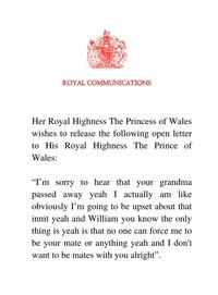 ROYAL COMMUNICATIONS Her Royal Highness The Princess of Wales wishes to release the following open letter to His Royal Highness The Prince of Wales: "I'm sorry to hear that your grandma passed away yeah I actually am like obviously I'm going to be upset about that innit yeah and William you know the only thing is yeah is that no one can force me to be your mate or anything yeah and I don't want to be mates with you alright".
