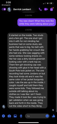3:20 Instagram 8 Derrick Lambert 3:04 PM You was clean! What they look like while they were talking about you? 3:19 PM It started on the inside. Two studs and a fem girl. The one stud I got into it with for not minding her business had on some dusty ass pants that was to big. No belt with her hands grabbing her crouch like she had one. She was sagging with some rainbow looking drawls on. Her her was a dirty blonde greenish looking color with a tank top on. Them fem girl stocking cap was showing with glue in her head with a South Pole look jacket on. The one recording had some Jordans on but they look kinda old and it was the same color of her jacket burgundy color. I ate the ass up in the inside. I caught myself and told them they were some kids. They followed me outside still talking about my clothes so I was like I ain't fresh. They made it look like I was trying to get validation when we was going back and forth in the inside. They cut the video short to they liking + O Aa