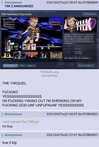 03/21/24(Thu)21:00:07 No.670963848 Anonymous YIIK 2 ANNOUNCED All Games > Free to Play Games > YIIK: A Postmodern RPG Franchise > YIIK Nameless Psychosis YIIK Nameless Psychosis PP:15/40 Alex JIGE 40/40 Michael CIRE 7:5/76 Rory LIRE 27/27 Evil Eye BRE 19/21 Ghost RE: 1:9/21 WAIT ATTACK SKILL ITEM 8 20 8 ge ACT On Wishlist Follow Ignore YIIKQUEL.png Community Hub THA TIL Experience a sneak peek of YIIK I.V! Step beyond Alex Eggleston's story and become the Nameless Child, a young girl pushed from a mysterious tower. Guide her through a surreal dimension where she must find a way to save both the Good Brother and the Bad Brother. ALL REVIEWS: No user reviews RELEASE DATE: Apr 4, 2024 DEVELOPER: Ackk Studios PUBLISHER: Ysbryd Games Popular user-defined tags for this product: RPG Stylized JRPG 3D Supernatural View Your Queue ➡ THE YIIKQUEL F------ YESSSSSSSSSSSSSSS 678 KB PNG I'M F------ YIIKING OUT I'M SHRIIKING OH MY F------ GOD UNF UNFUFNUNF YESSSSSSSSS Anonymous >not named the YIIKuel no buy Anonymous true if big 03/21/24(Thu)21:00:57 No.670963923 03/21/24(Thu)21:01:07 No.670963937