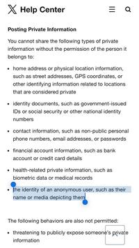 ✗ Help Center = Q Posting Private Information You cannot share the following types of private information without the permission of the person it belongs to: • home address or physical location information, such as street addresses, GPS coordinates, or other identifying information related to locations that are considered private • identity documents, such as government-issued IDs or social security or other national identity numbers . • contact information, such as non-public personal phone numbers, email addresses, or passwords ⚫ financial account information, such as bank account or credit card details ⚫ health-related private information, such as biometric data or medical records the identity of an anonymous user, such as their name or media depicting them The following behaviors are also not permitted: • threatening to publicly expose someone's private information