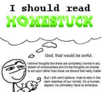 I should read HOMESTUCK God, that would be awful. I believe thoughts like these are completely normal in any stream of conciousness and it's the thoughts we choose to act upon rather than those we discard that really matter But I still can't believe what dwells in the dark reaches of our minds; it's a human aspect we ultimately have to embrace.