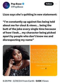 Pop Base @PopBase Follow Lizzo says she's quitting in new statement: "I'm constantly up against lies being told about me for clout & views... being the butt of the joke every single time because of how I look... my character being picked apart by people who don't know me and disrespecting my name" I'm getting tired of putting up with being dragged by everyone in my life and on the internet. All I want is to make music and make people happy and help the world be a little better than how I found it. But I'm starting to feel like the world doesn't want me in it. I'm constantly up against lies being told about me for clout & views... being the butt of the joke every single time because of how I look... my character being picked apart by people who don't know me and disrespecting my name I didn't sign up for this s---- I QUIT 6:26 PM 3/29/24 From Earth. 545K Views