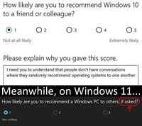 How likely are you to recommend Windows 10 to a friend or colleague? 1 ○ 2 Оз 3 ○ 4 5 Not at all likely Extremely likely Please explain why you gave this score. I need you to understand that people don't have conversations where they randomly recommend operating systems to one another Meanwhile, on Windows 11... How likely are you to recommend a Windows PC to others, if asked? 01 Very unlikely 2 3
