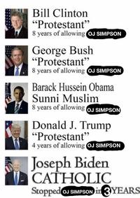 Bill Clinton "Protestant" 8 years of allowing OJ SIMPSON George Bush "Protestant" 8 years of allowing OJ SIMPSON Barack Hussein Obama Sunni Muslim 8 years of allowing OJ SIMPSON Donald J. Trump "Protestant" 4 years of allowing OJ SIMPSON Joseph Biden CATHOLIC Stopped OJ SIMPSON in 3 YEARS