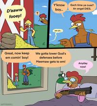 Y'know Each time ya cuss? D'aaww fooey! boy... An angel DIES. ? Great, now keep em comin' boy! HAPPYROADKILL yes pa... We gotta lower God's defenses before Meemaw gets to em! Anyday now!