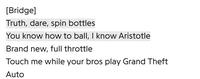 [Bridge] Truth, dare, spin bottles You know how to ball, I know Aristotle Brand new, full throttle Touch me while your bros play Grand Theft Auto