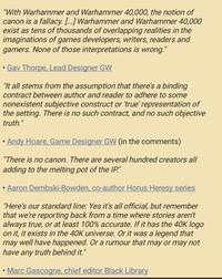"With Warhammer and Warhammer 40,000, the notion of canon is a fallacy. [...] Warhammer and Warhammer 40,000 exist as tens of thousands of overlapping realities in the imaginations of games developers, writers, readers and gamers. None of those interpretations is wrong." Gav Thorpe, Lead Designer GW "It all stems from the assumption that there's a binding contract between author and reader to adhere to some nonexistent subjective construct or 'true' representation of the setting. There is no such contract, and no such objective truth." Andy H----, Game Designer GW (in the comments) "There is no canon. There are several hundred creators all adding to the melting pot of the IP." • Aaron Dembski-Bowden, co-author Horus Heresy series "Here's our standard line: Yes it's all official, but remember that we're reporting back from a time where stories aren't always true, or at least 100% accurate. If it has the 40K logo on it, it exists in the 40K universe. Or it was a legend that may well have happened. Or a rumour that may or may not have any truth behind it." • Marc Gascogne, chief editor Black Library