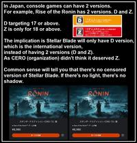 In Japan, console games can have 2 versions. For example, Rise of the Ronin has 2 versions. D and Z. D targeting 17 or above. Z is only for 18 or above. CERO 17才以上対象] CERO Z 才以上のみ対 17才以上を対象とする表現内容が 含まれていることを表示しています。 18才以上のみを対象とする表現内容が 含まれていることを表示しています。 (18才未満者に対して販売したり 頒布したりしないことを前提とする区分) The implication is Stellar Blade will only have D version, which is the international version, instead of having 2 versions (D and Z). As CERO (organization) didn't think it deserved Z. Common sense will tell you that there's no censored version of Stellar Blade. If there's no light, there's no shadow. RISE OF THE RONIN -VERSION 开 スタンダードエディション CERO 「Z」版 • Rise of the Ronin™ - ¥8,980 カートに追加 RISE OF THE RONIN スタンダードエディション CERO 「D」 版 • Rise of the Ronin™ -LE ¥8,980 カートに追加