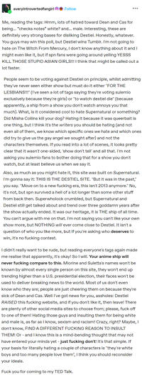 averyintrovertedfangirl Follow ... Me, reading the tags: Hmm, lots of hatred toward Dean and Cas for being... *checks notes* white? and... male. Interesting, these are definitely very strong bases for disliking Destiel. Honestly, whatever. You guys may win this poll, but Destiel wins Tumblr. I'm not going to hate on The Witch From Mercury, I don't know anything about it and I might even like it, but if spn fans were going around yelling YESSS KILL THOSE STUPID ASIAN GIRLS!!! I think that might be called out a lot faster. People seem to be voting against Destiel on principle, whilst admitting they've never seen either show but must do it either "FOR THE LESBIANS!!!" (I've seen a lot of tags saying they're voting sulemio exclusively because they're girls) or "to watch destiel die" (because apparently, a ship from a show you don't watch annoys you that much). What, is it considered cool to hate Supernatural or something? Did Misha Collins kill your dog? Hating it because it was queerbait is one thing, but I think it's the writers you should be hating (and not even all of them, we know which specific ones we hate and which ones did try to give us the gay angel we sought after) and not the characters themselves. If you read into a lot of scenes, it looks pretty clear that it wasn't one-sided, 'show don't tell' and all that. I'm not asking you sulemio fans to bother doing that for a show you don't watch, but at least believe us when we say it. Also, as much as you might hate it, this site was built on Supernatural. I'm gonna say it: THIS IS THE DESTIEL SITE. "But it was in the past," you say. "Move on to a new f------ era, this isn't 2013 anymore." No, it's not, but spn survived a hell of a lot longer than some other stuff from back then. Superwholock crumbled, but Supernatural and Destiel still get talked about and trend over three goddamn years after the show actually ended. It was our heritage, it is THE ship of all time. You can't argue with me on that. I'm not saying you can't like your own show more, but NOTHING will ever come close to Destiel. It isn't a question of who you like more, but if you're asking who deserves to win, it's no f------ contest. I didn't really want to be rude, but reading everyone's tags again made me realise that apparently, it's okay! So I will. Your anime ship will never f------ compare to this. Miorine and Suletta's names won't be known by almost every single person on this site, they won't end up trending higher than a U.S. presidential election, their faces won't be used to deliver breaking news to the world. Most of us don't even know who they are; people are just cheering them on because they're sick of Dean and Cas. Well I've got news for you, assholes: Destiel RAISED this f------ website, and if you don't like it, then leave! There are plenty of other social media sites to choose from; please, f--- off to one of them! Hating those guys and insulting them for being white and male is, as far as I know, sexism and racism! Crazy, right? Maybe, I don't know, FIND A DIFFERENT F------ REASON TO INSULT THEM! Or - and I know this is a mind-bending thought that may not have entered your minds yet - just f------ don't! It's that simple. If your basis for literally hating a couple of characters is "they're white boys and too many people love them", I think you should reconsider your ideals. F--- you for coming to my TED Talk.