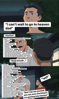 IM/ "I can't wait to go to heaven dad" *chuckles* According to the BIBLE, the following people cannot reach heaven:.... - Homosexuals. - Lesbians. - Trans. Homoparental families. - Lesboparental families. - Diverse families. - Adulterers. - Fornicators. - Those who live in a free union. - The civilly married. - The divorced and remarried. - The divorced who live in common law. - Those who have children outside of marriage. - Those who do not recognize children. - Those who have had sex with a woman with menstruation. - Those who have slept with their neighbor's wife (cheating). - Those who do not keep the Sabbath for the Lord Liv *deep breath...* - The drunks. - Those who visit prostitutes. The practitioners of onanism - Those who adore images. Those who sow and gather the fallen fruits. - Those who participate in games of chance (lottery, Christmas, lotto, scratch cards). - Those who steal (even if it is a pencil). - Those who have impure thoughts and desires. - Those who swear in vain. Those who covet other people's goods. Those who lie. Those who cheat. - Those who swear falsely. - Those who do not sanctify the holidays (go to the beach at Easter). - Those who oppress and deprive others. - Those who issue unfair sentences. Those who do favors for the poor. Those who slander others. - Those who hate the brother. -The spiteful ones. - Those who take revenge. Those who sow their fields with two different kinds of grain. - Those who wear clothes woven with threads of two kinds. - Those who practice witchcraft and astrology (read the horoscope). - Those who shave their head round. - Those who cut the edges of their beard. - Those with tattoos on their body. - Those who consult witches. = Those who do not stand up to the elderly. - Those who charge úsura interest (garroteras). - They make idols and raise statues and monuments. -Those who criticize. - Those who use contraceptive methods. - Those who have sex before marriage. - Those who have sex for non-reproductive purposes. -Those who have sex for pleasure. - Those who eat shrimp. imgflip.com "w--" "Don't be too excited son not even Christian's are getting into heaven"