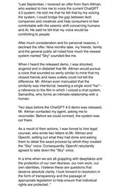 "Last September, I received an offer from Sam Altman, who wanted to hire me to voice the current ChatGPT 4.0 system. He told me that he felt that by my voicing the system, I could bridge the gap between tech companies and creatives and help consumers to feel comfortable with the seismic shift concerning humans and Al. He said he felt that my voice would be comforting to people. After much consideration and for personal reasons, I declined the offer. Nine months later, my friends, family and the general public all noted how much the newest system named "Sky" sounded like me. When I heard the released demo, I was shocked, angered and in disbelief that Mr. Altman would pursue a voice that sounded so eerily similar to mine that my closest friends and news outlets could not tell the difference. Mr. Altman even insinuated that the similarity was intentional, tweeting a single word "her" a reference to the film in which I voiced a chat system, Samantha, who forms an intimate relationship with a human. Two days before the ChatGPT 4.0 demo was released, Mr. Altman contacted my agent, asking me to reconsider. Before we could connect, the system was out there. As a result of their actions, I was forced to hire legal counsel, who wrote two letters to Mr. Altman and OpenAl, setting out what they had done and asking them to detail the exact process by which they created the "Sky" voice. Consequently, OpenAl reluctantly agreed to take down the "Sky" voice. In a time when we are all grappling with deepfakes and the protection of our own likeness, our own work, our own identities, I believe these are questions that deserve absolute clarity. I look forward to resolution in the form of transparency and the passage of appropriate legislation to help ensure that individual rights are protected. "