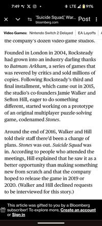 7:49: X LTE 91% 'Suicide Squad, War... Post : bloomberg.com Video Games: Nintendo Switch 2 Delayed EA Layoffs the company's dozen video-game studios. Founded in London in 2004, Rocksteady had grown into an industry darling thanks to Batman: Arkham, a series of games that was revered by critics and sold millions of copies. Following Rocksteady's third and final installment, which came out in 2015, the studio's co-founders Jamie Walker and Sefton Hill, eager to do something different, started working on a prototype of an original multiplayer puzzle-solving game, codenamed Stones. Around the end of 2016, Walker and Hill told their staff there'd been a change of plans. Stones was out. Suicide Squad was in. According to people who attended the meetings, Hill explained that he saw it as a better opportunity than making something new from scratch and that the company hoped to release the game in 2019 or 2020. (Walker and Hill declined requests to be interviewed for this story.) This article was gifted to you by a Bloomberg subscriber! To explore more, Create an account or Sign in A