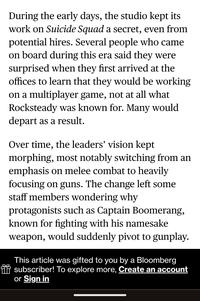 During the early days, the studio kept its work on Suicide Squad a secret, even from potential hires. Several people who came on board during this era said they were surprised when they first arrived at the offices to learn that they would be working on a multiplayer game, not at all what Rocksteady was known for. Many would depart as a result. Over time, the leaders' vision kept morphing, most notably switching from an emphasis on melee combat to heavily focusing on guns. The change left some staff members wondering why protagonists such as Captain Boomerang, known for fighting with his namesake weapon, would suddenly pivot to gunplay. This article was gifted to you by a Bloomberg * subscriber! To explore more, Create an account or Sign in