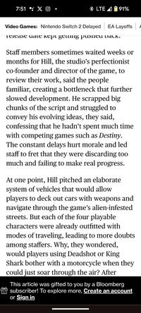 7:51 : XO LTE 91% Video Games: Nintendo Switch 2 Delayed EA Layoffs Release date kept getting pushed back. Staff members sometimes waited weeks or months for Hill, the studio's perfectionist co-founder and director of the game, to review their work, said the people familiar, creating a bottleneck that further slowed development. He scrapped big chunks of the script and struggled to convey his evolving ideas, they said, confessing that he hadn't spent much time with competing games such as Destiny. The constant delays hurt morale and led staff to fret that they were discarding too much and failing to make real progress. At one point, Hill pitched an elaborate system of vehicles that would allow players to deck out cars with weapons and navigate through the game's alien-infested streets. But each of the four playable characters were already outfitted with modes of traveling, leading to more doubts among staffers. Why, they wondered, would players using Deadshot or King Shark bother with a motorcycle when they could just soar through the air? After This article was gifted to you by a Bloomberg subscriber! To explore more, Create an account or Sign in A