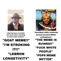 super chat! 108 140, *adds the face of a father who dealt with a shooting to every video using Al* "GOAT MEME!!" "I'M STROKING IT!!" "harmless edits centered around ancient White civilizations" "THE MEME IS RUINED!!" "F--- WHITE PEOPLE" "LEBRON "POPS MEME LONGETIVITY" BETTER"