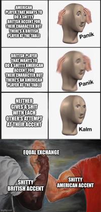 AMERICAN PLAYER THAT WANTS TO DO A S----- BRITISH ACCENT FOR THEIR CHARACTER BUT THERE'S A BRITISH PLAYER AT THE TABLE BRITISH PLAYER THAT WANTS TO DO A S----- AMERICAN ACCENT FOR THEIR CHARACTER BUT THERE'S AN AMERICAN PLAYER AT THE TABLE NEITHER GIVES A S--- WITH EACH OTHER'S ATTEMPT AT THEIR ACCENT EQUAL EXCHANGE Panik Panik Kalm S----- BRITISH ACCENT S----- AMERICAN ACCENT imgflip.com